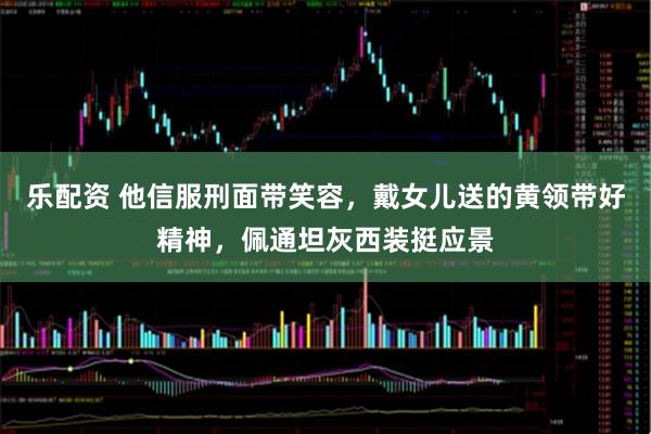 乐配资 他信服刑面带笑容，戴女儿送的黄领带好精神，佩通坦灰西装挺应景