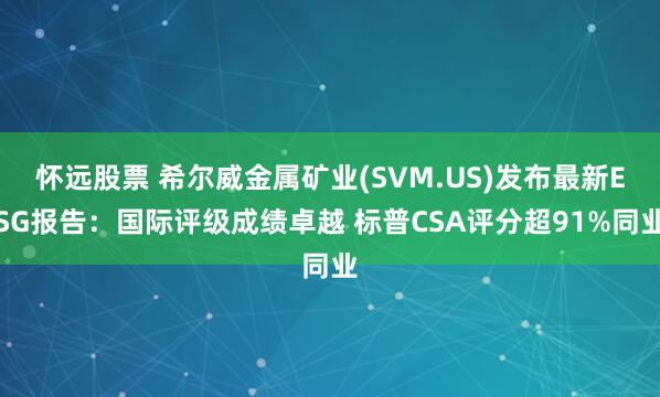 怀远股票 希尔威金属矿业(SVM.US)发布最新ESG报告：国际评级成绩卓越 标普CSA评分超91%同业
