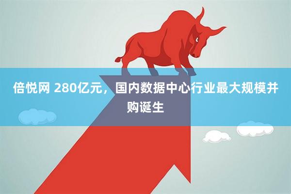 倍悦网 280亿元，国内数据中心行业最大规模并购诞生