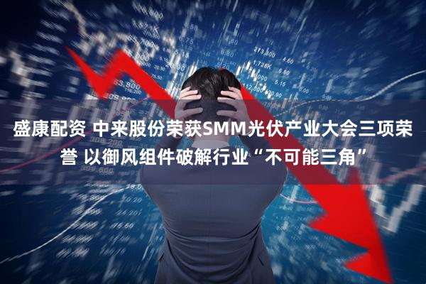 盛康配资 中来股份荣获SMM光伏产业大会三项荣誉 以御风组件破解行业“不可能三角”