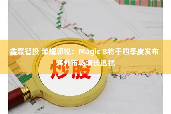 鑫赢智投 荣耀郭锐：Magic 8将于四季度发布 海外市场增长迅猛