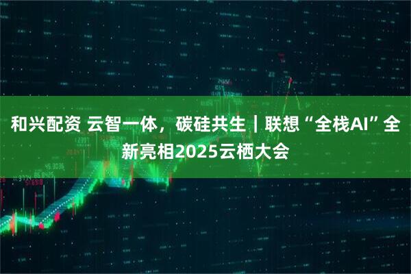 和兴配资 云智一体，碳硅共生｜联想“全栈AI”全新亮相2025云栖大会