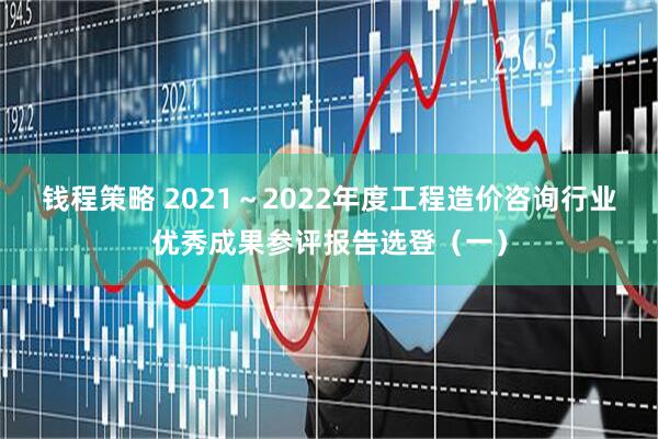 钱程策略 2021～2022年度工程造价咨询行业优秀成果参评报告选登（一）